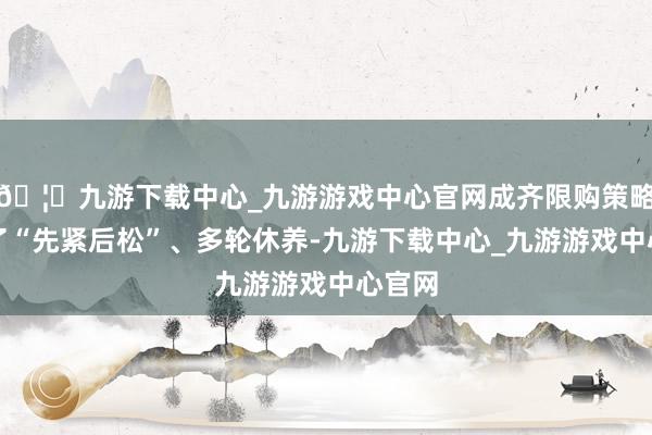 🦄九游下载中心_九游游戏中心官网成齐限购策略经历了“先紧后松”、多轮休养-九游下载中心_九游游戏中心官网