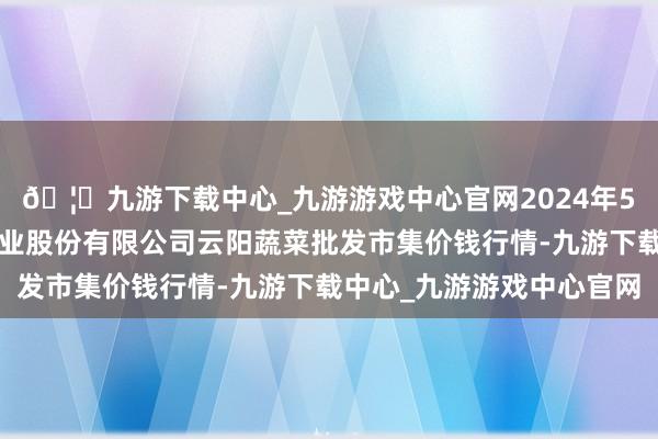 🦄九游下载中心_九游游戏中心官网2024年5月1日陕西泾云当代农业股份有限公司云阳蔬菜批发市集价钱行情-九游下载中心_九游游戏中心官网