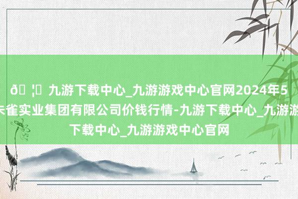 🦄九游下载中心_九游游戏中心官网2024年5月1日陕西朱雀实业集团有限公司价钱行情-九游下载中心_九游游戏中心官网