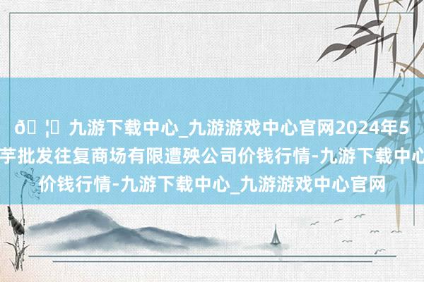 🦄九游下载中心_九游游戏中心官网2024年5月1日陇西县清吉洋芋批发往复商场有限遭殃公司价钱行情-九游下载中心_九游游戏中心官网