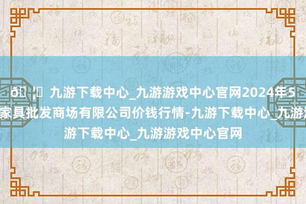 🦄九游下载中心_九游游戏中心官网2024年5月1日阳泉农家具批发商场有限公司价钱行情-九游下载中心_九游游戏中心官网