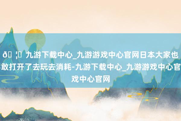 🦄九游下载中心_九游游戏中心官网日本大家也不敢打开了去玩去消耗-九游下载中心_九游游戏中心官网