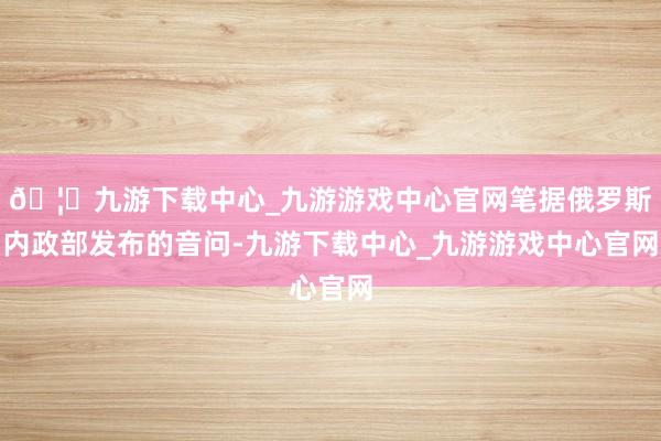 🦄九游下载中心_九游游戏中心官网笔据俄罗斯内政部发布的音问-九游下载中心_九游游戏中心官网