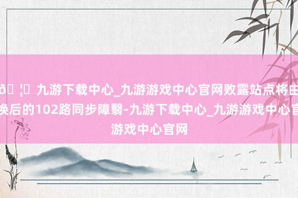 🦄九游下载中心_九游游戏中心官网败露站点将由改换后的102路同步障翳-九游下载中心_九游游戏中心官网