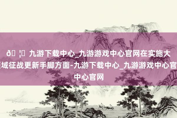 🦄九游下载中心_九游游戏中心官网　　在实施大领域征战更新手脚方面-九游下载中心_九游游戏中心官网