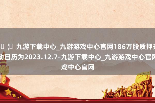 🦄九游下载中心_九游游戏中心官网186万股质押开动日历为2023.12.7-九游下载中心_九游游戏中心官网