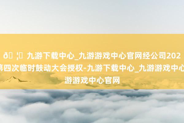 🦄九游下载中心_九游游戏中心官网经公司2022年第四次临时鼓动大会授权-九游下载中心_九游游戏中心官网