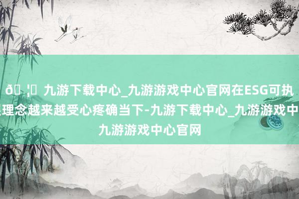 🦄九游下载中心_九游游戏中心官网在ESG可执续发展理念越来越受心疼确当下-九游下载中心_九游游戏中心官网