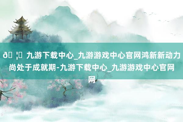 🦄九游下载中心_九游游戏中心官网鸿新新动力尚处于成就期-九游下载中心_九游游戏中心官网