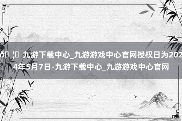 🦄九游下载中心_九游游戏中心官网授权日为2024年5月7日-九游下载中心_九游游戏中心官网