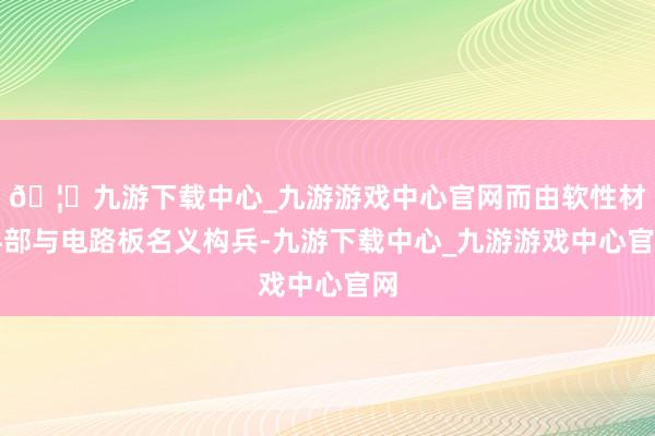 🦄九游下载中心_九游游戏中心官网而由软性材料部与电路板名义构兵-九游下载中心_九游游戏中心官网