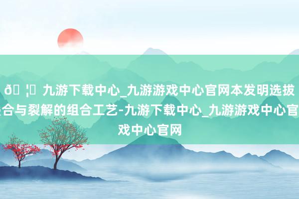 🦄九游下载中心_九游游戏中心官网本发明选拔叠合与裂解的组合工艺-九游下载中心_九游游戏中心官网