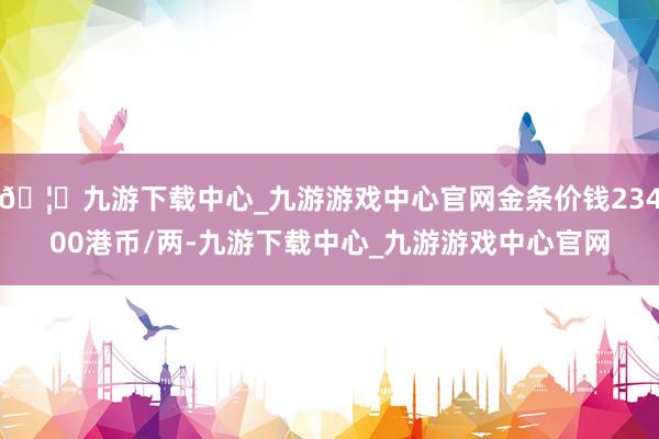 🦄九游下载中心_九游游戏中心官网金条价钱23400港币/两-九游下载中心_九游游戏中心官网