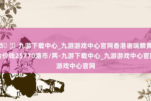 🦄九游下载中心_九游游戏中心官网香港谢瑞麟黄金价钱25770港币/两-九游下载中心_九游游戏中心官网