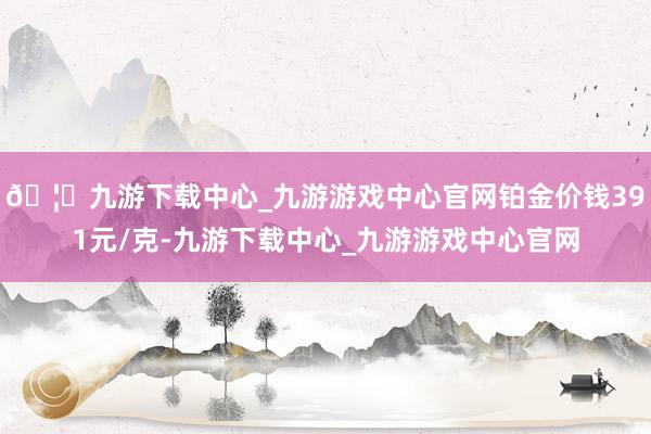 🦄九游下载中心_九游游戏中心官网铂金价钱391元/克-九游下载中心_九游游戏中心官网