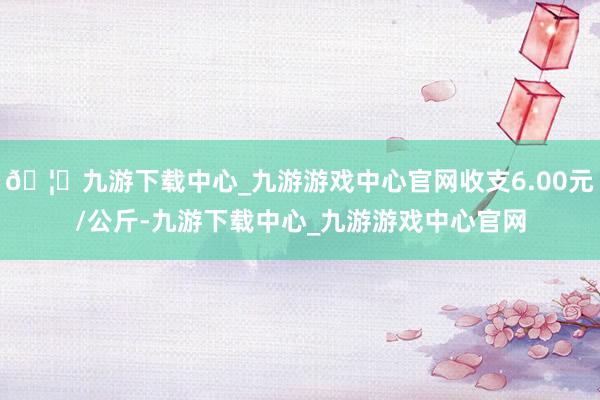 🦄九游下载中心_九游游戏中心官网收支6.00元/公斤-九游下载中心_九游游戏中心官网