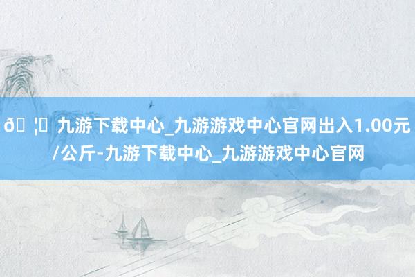 🦄九游下载中心_九游游戏中心官网出入1.00元/公斤-九游下载中心_九游游戏中心官网