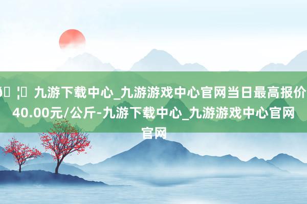 🦄九游下载中心_九游游戏中心官网当日最高报价140.00元/公斤-九游下载中心_九游游戏中心官网