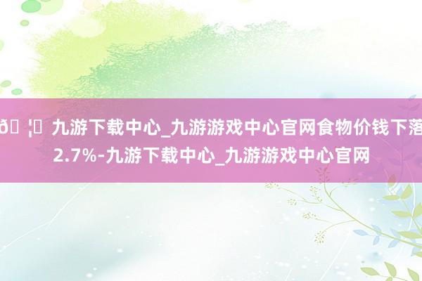 🦄九游下载中心_九游游戏中心官网食物价钱下落2.7%-九游下载中心_九游游戏中心官网