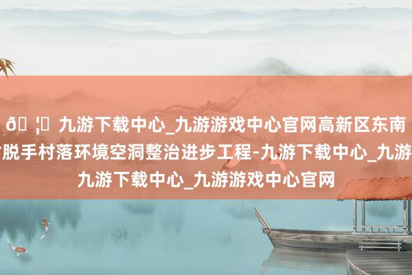 🦄九游下载中心_九游游戏中心官网高新区东南街说念湖东村脱手村落环境空洞整治进步工程-九游下载中心_九游游戏中心官网