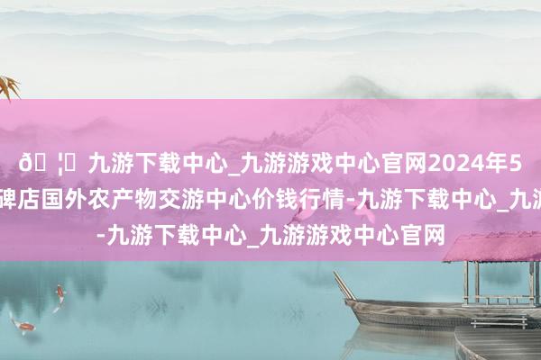 🦄九游下载中心_九游游戏中心官网2024年5月13日首衡高碑店国外农产物交游中心价钱行情-九游下载中心_九游游戏中心官网