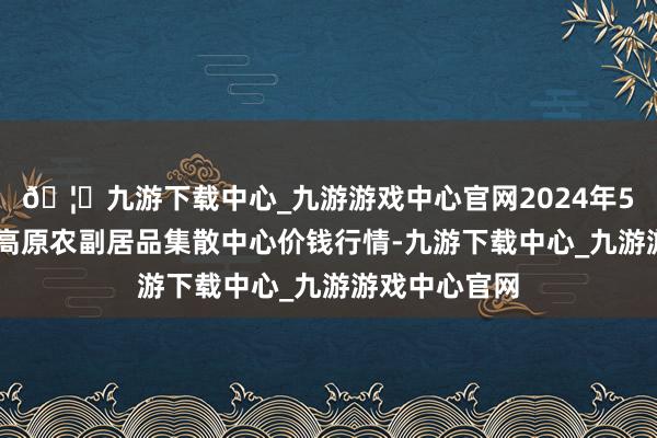 🦄九游下载中心_九游游戏中心官网2024年5月13日青藏高原农副居品集散中心价钱行情-九游下载中心_九游游戏中心官网