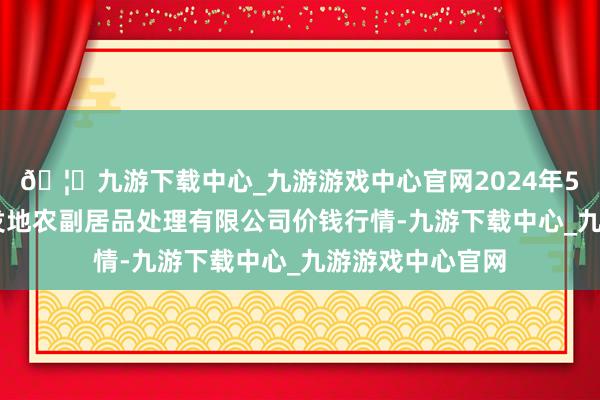 🦄九游下载中心_九游游戏中心官网2024年5月13日青海新发地农副居品处理有限公司价钱行情-九游下载中心_九游游戏中心官网