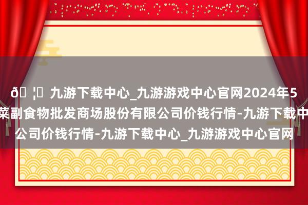 🦄九游下载中心_九游游戏中心官网2024年5月13日青岛抚顺道蔬菜副食物批发商场股份有限公司价钱行情-九游下载中心_九游游戏中心官网