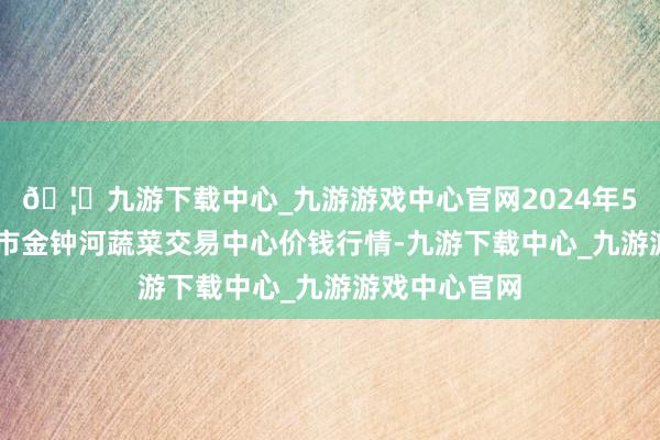 🦄九游下载中心_九游游戏中心官网2024年5月14日天津市金钟河蔬菜交易中心价钱行情-九游下载中心_九游游戏中心官网