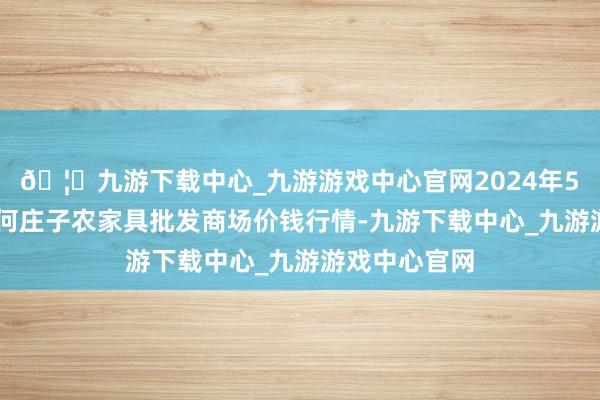 🦄九游下载中心_九游游戏中心官网2024年5月14日天津何庄子农家具批发商场价钱行情-九游下载中心_九游游戏中心官网