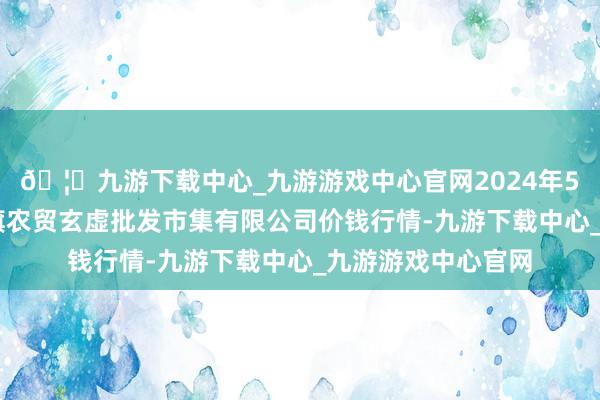 🦄九游下载中心_九游游戏中心官网2024年5月14日天津市红旗农贸玄虚批发市集有限公司价钱行情-九游下载中心_九游游戏中心官网