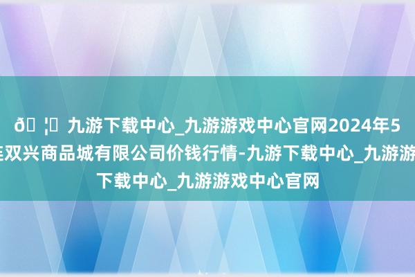 🦄九游下载中心_九游游戏中心官网2024年5月14日大连双兴商品城有限公司价钱行情-九游下载中心_九游游戏中心官网