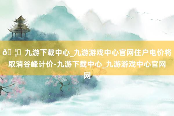 🦄九游下载中心_九游游戏中心官网住户电价将取消谷峰计价-九游下载中心_九游游戏中心官网