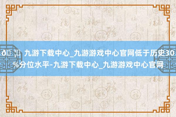 🦄九游下载中心_九游游戏中心官网低于历史30%分位水平-九游下载中心_九游游戏中心官网