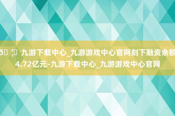 🦄九游下载中心_九游游戏中心官网刻下融资余额4.72亿元-九游下载中心_九游游戏中心官网