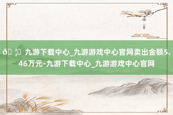 🦄九游下载中心_九游游戏中心官网卖出金额5.46万元-九游下载中心_九游游戏中心官网