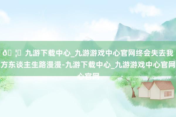 🦄九游下载中心_九游游戏中心官网终会失去我方东谈主生路漫漫-九游下载中心_九游游戏中心官网