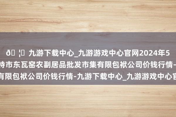 🦄九游下载中心_九游游戏中心官网2024年5月17日内蒙古呼和浩特市东瓦窑农副居品批发市集有限包袱公司价钱行情-九游下载中心_九游游戏中心官网