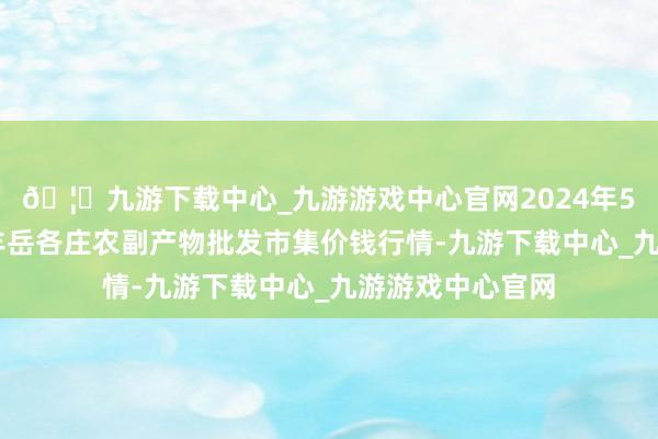 🦄九游下载中心_九游游戏中心官网2024年5月17日北京京丰岳各庄农副产物批发市集价钱行情-九游下载中心_九游游戏中心官网