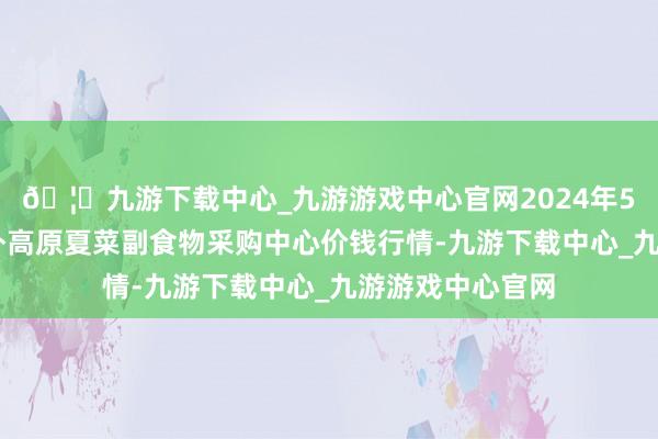 🦄九游下载中心_九游游戏中心官网2024年5月17日兰州海外高原夏菜副食物采购中心价钱行情-九游下载中心_九游游戏中心官网