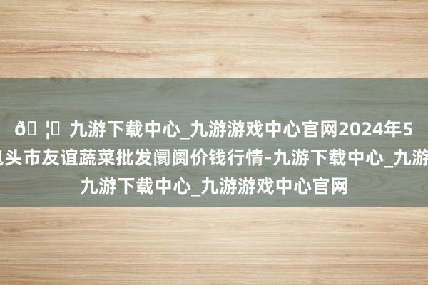 🦄九游下载中心_九游游戏中心官网2024年5月17日内蒙包头市友谊蔬菜批发阛阓价钱行情-九游下载中心_九游游戏中心官网