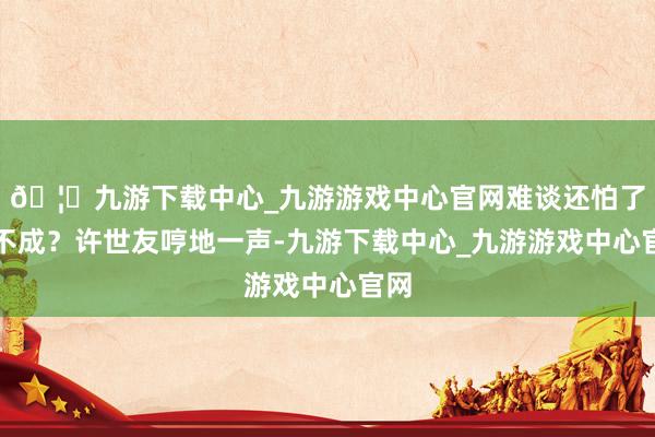 🦄九游下载中心_九游游戏中心官网难谈还怕了你不成？许世友哼地一声-九游下载中心_九游游戏中心官网