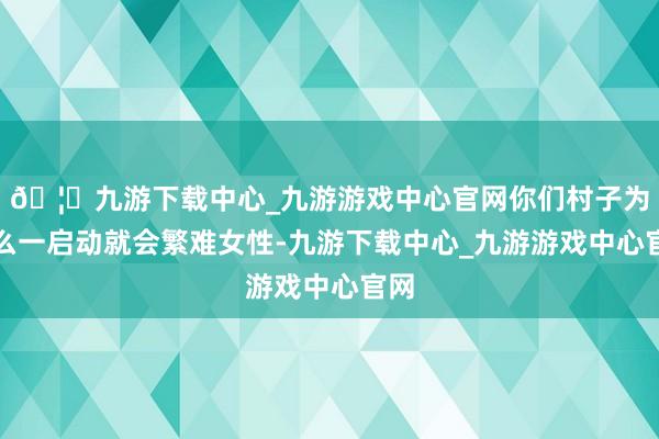 🦄九游下载中心_九游游戏中心官网你们村子为什么一启动就会繁难女性-九游下载中心_九游游戏中心官网