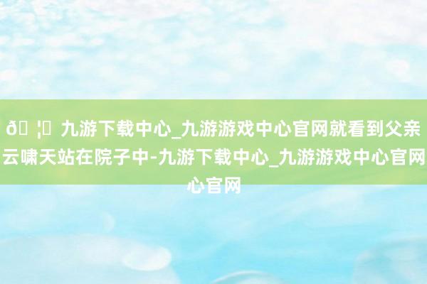 🦄九游下载中心_九游游戏中心官网就看到父亲云啸天站在院子中-九游下载中心_九游游戏中心官网