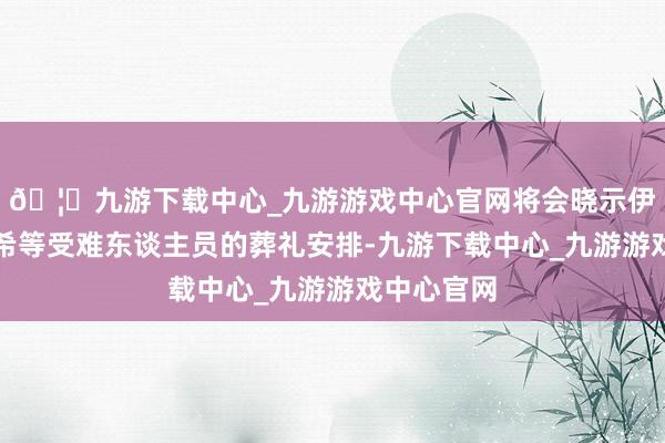 🦄九游下载中心_九游游戏中心官网将会晓示伊朗总统莱希等受难东谈主员的葬礼安排-九游下载中心_九游游戏中心官网