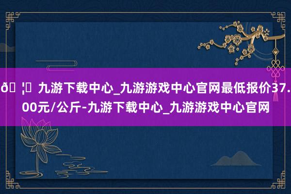 🦄九游下载中心_九游游戏中心官网最低报价37.00元/公斤-九游下载中心_九游游戏中心官网