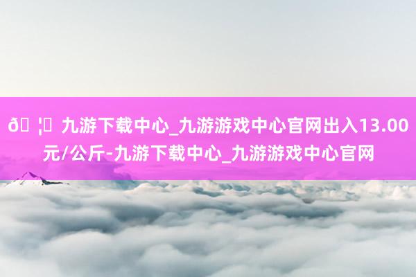 🦄九游下载中心_九游游戏中心官网出入13.00元/公斤-九游下载中心_九游游戏中心官网