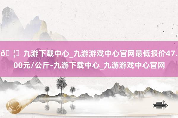 🦄九游下载中心_九游游戏中心官网最低报价47.00元/公斤-九游下载中心_九游游戏中心官网