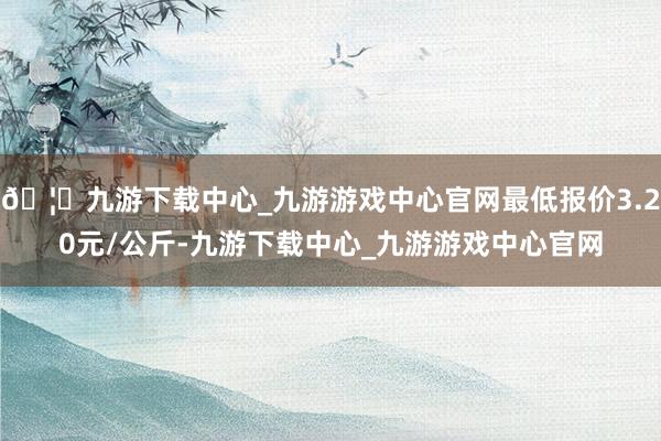 🦄九游下载中心_九游游戏中心官网最低报价3.20元/公斤-九游下载中心_九游游戏中心官网