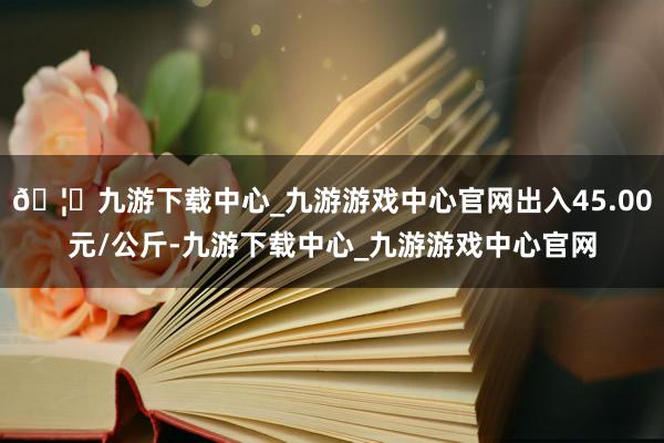 🦄九游下载中心_九游游戏中心官网出入45.00元/公斤-九游下载中心_九游游戏中心官网